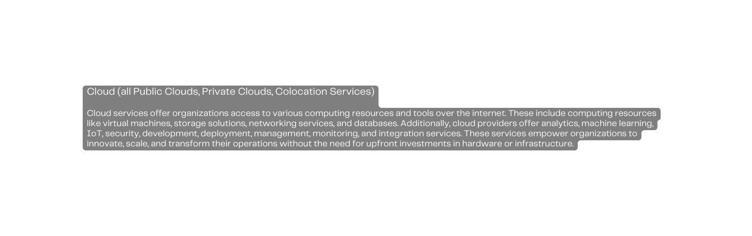 Cloud all Public Clouds Private Clouds Colocation Services Cloud services offer organizations access to various computing resources and tools over the internet These include computing resources like virtual machines storage solutions networking services and databases Additionally cloud providers offer analytics machine learning IoT security development deployment management monitoring and integration services These services empower organizations to innovate scale and transform their operations without the need for upfront investments in hardware or infrastructure